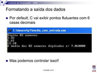 Instituto de Computação – UFAL
Formatando a saída dos dados
 Por default, C vai exibir pontos flutuantes com 6
casas decimais
 Mas podemos controlar isso!!
rodrigo@ic.ufal.br
 