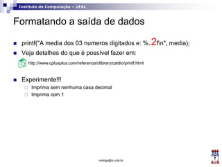 Instituto de Computação – UFAL
Formatando a saída de dados
 printf("A media dos 03 numeros digitados e: %.2fn", media);
 Veja detalhes do que é possível fazer em:
 Experimente!!!
 Imprima sem nenhuma casa decimal
 Imprima com 1
rodrigo@ic.ufal.br
http://www.cplusplus.com/reference/clibrary/cstdio/printf.html
 