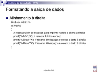 Instituto de Computação – UFAL
Formatando a saída de dados
 Alinhamento à direita
#include <stdio.h>
int main()
{
// reserva witdh de espaços para imprimir na tela e alinha à direita
printf("%1cn",'X'); // reserva 1 único espaço
printf("%80cn",'X'); // reserva 80 espaços e coloca o texto à direita
printf("%40cn",'X'); // reserva 40 espaços e coloca o texto à direita
}
rodrigo@ic.ufal.br
 