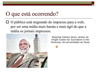 O que está ocorrendo?
 O público está migrando do impresso para a web,
por ser uma mídia mais barata e mais ágil do que a
mídia os jornais impressos.
Rosental Calmon Alves, diretor do
Knight Center for Journalism in the
Americas, da Universidade do Texas
 