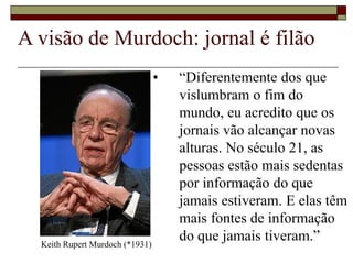 A visão de Murdoch: jornal é filão
• “Diferentemente dos que
vislumbram o fim do
mundo, eu acredito que os
jornais vão alcançar novas
alturas. No século 21, as
pessoas estão mais sedentas
por informação do que
jamais estiveram. E elas têm
mais fontes de informação
do que jamais tiveram.”Keith Rupert Murdoch (*1931)
 