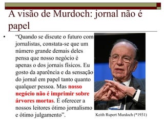 A visão de Murdoch: jornal não é
papel
• “Quando se discute o futuro com
jornalistas, constata-se que um
número grande demais deles
pensa que nosso negócio é
apenas o dos jornais físicos. Eu
gosto da aparência e da sensação
do jornal em papel tanto quanto
qualquer pessoa. Mas nosso
negócio não é imprimir sobre
árvores mortas. É oferecer a
nossos leitores ótimo jornalismo
e ótimo julgamento”. Keith Rupert Murdoch (*1931)
 
