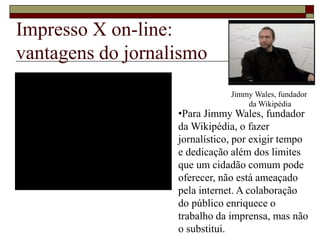 Impresso X on-line:
vantagens do jornalismo
Jimmy Wales, fundador
da Wikipédia
•Para Jimmy Wales, fundador
da Wikipédia, o fazer
jornalístico, por exigir tempo
e dedicação além dos limites
que um cidadão comum pode
oferecer, não está ameaçado
pela internet. A colaboração
do público enriquece o
trabalho da imprensa, mas não
o substitui.
 