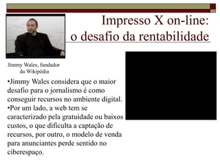 Impresso X on-line:
o desafio da rentabilidade
Jimmy Wales, fundador
da Wikipédia
•Jimmy Wales considera que o maior
desafio para o jornalismo é como
conseguir recursos no ambiente digital.
•Por um lado, a web tem se
caracterizado pela gratuidade ou baixos
custos, o que dificulta a captação de
recursos, por outro, o modelo de venda
para anunciantes perde sentido no
ciberespaço.
 