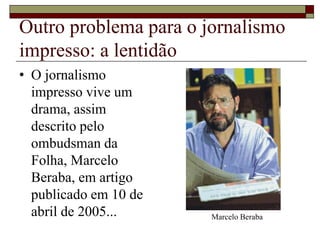Outro problema para o jornalismo
impresso: a lentidão
• O jornalismo
impresso vive um
drama, assim
descrito pelo
ombudsman da
Folha, Marcelo
Beraba, em artigo
publicado em 10 de
abril de 2005... Marcelo Beraba
 
