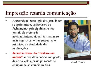 • Apesar de a tecnologia dos jornais ter
se aprimorado, os horários de
fechamento, principalmente nos
jornais de pretensão
nacional/internacional, tornaram-se
mais rigorosos, o que prejudica o
princípio da atualidade das
publicações.
• Jornal é refém do “realizou-se
ontem”, o que dá à notícia um gosto
de coisa velha, principalmente se
comparada às demais mídias.
Impressão retarda comunicação
Marcelo Beraba
 
