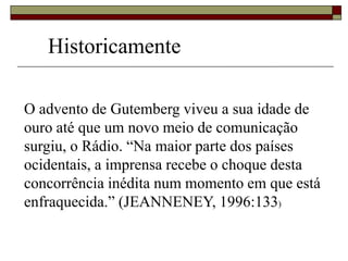 O advento de Gutemberg viveu a sua idade de
ouro até que um novo meio de comunicação
surgiu, o Rádio. “Na maior parte dos países
ocidentais, a imprensa recebe o choque desta
concorrência inédita num momento em que está
enfraquecida.” (JEANNENEY, 1996:133)
Historicamente
 
