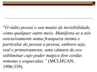 “O rádio possui o seu manto de invisibilidade,
como qualquer outro meio. Manifesta-se a nós
ostensivamente numa franqueza íntima e
particular de pessoa a pessoa, embora seja,
real e primeiramente, uma câmara de eco
subliminar cujo poder mágico fere cordas
remotas e esquecidas.” (MCLHUAN,
1996:339).
 