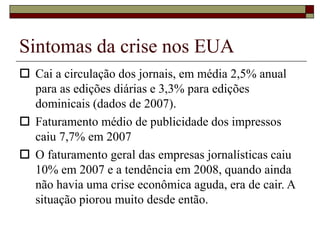 Sintomas da crise nos EUA
 Cai a circulação dos jornais, em média 2,5% anual
para as edições diárias e 3,3% para edições
dominicais (dados de 2007).
 Faturamento médio de publicidade dos impressos
caiu 7,7% em 2007
 O faturamento geral das empresas jornalísticas caiu
10% em 2007 e a tendência em 2008, quando ainda
não havia uma crise econômica aguda, era de cair. A
situação piorou muito desde então.
 
