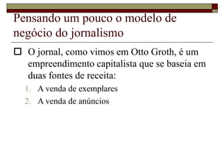 Pensando um pouco o modelo de
negócio do jornalismo
 O jornal, como vimos em Otto Groth, é um
empreendimento capitalista que se baseia em
duas fontes de receita:
1. A venda de exemplares
2. A venda de anúncios
 