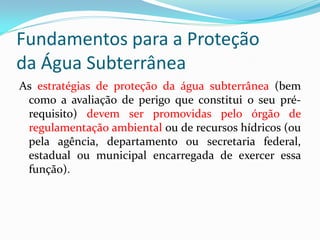 Fundamentos para a Proteção
da Água Subterrânea
As estratégias de proteção da água subterrânea (bem
como a avaliação de perigo que constitui o seu prérequisito) devem ser promovidas pelo órgão de
regulamentação ambiental ou de recursos hídricos (ou
pela agência, departamento ou secretaria federal,
estadual ou municipal encarregada de exercer essa
função).

 