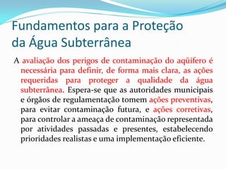 Fundamentos para a Proteção
da Água Subterrânea
A avaliação dos perigos de contaminação do aqüífero é
necessária para definir, de forma mais clara, as ações
requeridas para proteger a qualidade da água
subterrânea. Espera-se que as autoridades municipais
e órgãos de regulamentação tomem ações preventivas,
para evitar contaminação futura, e ações corretivas,
para controlar a ameaça de contaminação representada
por atividades passadas e presentes, estabelecendo
prioridades realistas e uma implementação eficiente.

 