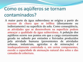 Como os aqüíferos se tornam
contaminados?
A maior parte da água subterrânea se origina a partir do
excesso de chuva que se infiltra (diretamente ou
indiretamente) na superfície do solo. Como conseqüência,
as atividades que se desenvolvem na superfície podem
ameaçar a qualidade da água subterrânea. A poluição dos
aqüíferos ocorre nos pontos em que a carga contaminante
gerada no subsolo por emissões e lixiviados produzidos
pela atividade humana (provenientes de atividades
urbanas, industriais, agrícolas e de mineração) é
inadequadamente controlada e, em certos componentes,
excede a capacidade de atenuação natural dos solos e das
camadas de cobertura.

 