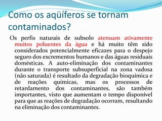 Como os aqüíferos se tornam
contaminados?
Os perfis naturais de subsolo atenuam ativamente
muitos poluentes da água e há muito têm sido
considerados potencialmente eficazes para o despejo
seguro dos excrementos humanos e das águas residuais
domésticas. A auto-eliminação dos contaminantes
durante o transporte subsuperficial na zona vadosa
(não saturada) é resultado da degradação bioquímica e
de reações químicas, mas os processos de
retardamento dos contaminantes, são também
importantes, visto que aumentam o tempo disponível
para que as reações de degradação ocorram, resultando
na eliminação dos contaminantes.

 