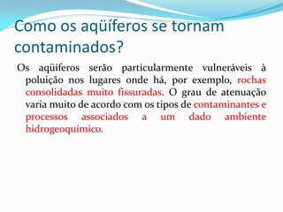 Como os aqüíferos se tornam
contaminados?
Os aqüíferos serão particularmente vulneráveis à
poluição nos lugares onde há, por exemplo, rochas
consolidadas muito fissuradas. O grau de atenuação
varia muito de acordo com os tipos de contaminantes e
processos associados a um dado ambiente
hidrogeoquímico.

 