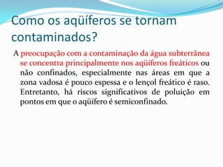 Como os aqüíferos se tornam
contaminados?
A preocupação com a contaminação da água subterrânea
se concentra principalmente nos aqüíferos freáticos ou
não confinados, especialmente nas áreas em que a
zona vadosa é pouco espessa e o lençol freático é raso.
Entretanto, há riscos significativos de poluição em
pontos em que o aqüífero é semiconfinado.

 