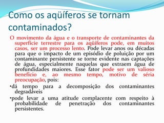 Como os aqüíferos se tornam
contaminados?
O movimento da água e o transporte de contaminantes da
superfície terrestre para os aqüíferos pode, em muitos
casos, ser um processo lento. Pode levar anos ou décadas
para que o impacto de um episódio de poluição por um
contaminante persistente se torne evidente nas captações
de água, especialmente naquelas que extraem água de
profundidades maiores. Esse fator pode ser um valioso
benefício e, ao mesmo tempo, motivo de séria
preocupação, pois:
•dá tempo para a decomposição dos contaminantes
degradáveis
•pode levar a uma atitude complacente com respeito à
probabilidade de penetração dos contaminantes
persistentes.

 
