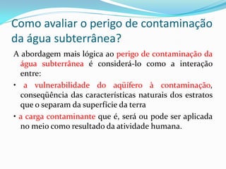 Como avaliar o perigo de contaminação
da água subterrânea?
A abordagem mais lógica ao perigo de contaminação da
água subterrânea é considerá-lo como a interação
entre:
• a vulnerabilidade do aqüífero à contaminação,
conseqüência das características naturais dos estratos
que o separam da superfície da terra
• a carga contaminante que é, será ou pode ser aplicada
no meio como resultado da atividade humana.

 