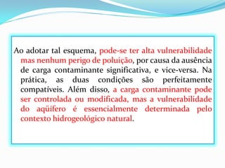 Ao adotar tal esquema, pode-se ter alta vulnerabilidade
mas nenhum perigo de poluição, por causa da ausência
de carga contaminante significativa, e vice-versa. Na
prática, as duas condições são perfeitamente
compatíveis. Além disso, a carga contaminante pode
ser controlada ou modificada, mas a vulnerabilidade
do aqüífero é essencialmente determinada pelo
contexto hidrogeológico natural.

 