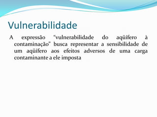 Vulnerabilidade
A

expressão “vulnerabilidade do aqüífero à
contaminação” busca representar a sensibilidade de
um aqüífero aos efeitos adversos de uma carga
contaminante a ele imposta

 