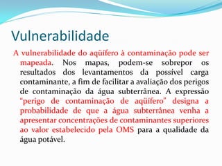 Vulnerabilidade
A vulnerabilidade do aqüífero à contaminação pode ser
mapeada. Nos mapas, podem-se sobrepor os
resultados dos levantamentos da possível carga
contaminante, a fim de facilitar a avaliação dos perigos
de contaminação da água subterrânea. A expressão
“perigo de contaminação de aqüífero” designa a
probabilidade de que a água subterrânea venha a
apresentar concentrações de contaminantes superiores
ao valor estabelecido pela OMS para a qualidade da
água potável.

 