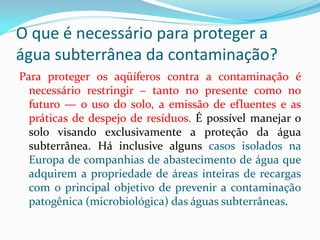 O que é necessário para proteger a
água subterrânea da contaminação?
Para proteger os aqüíferos contra a contaminação é
necessário restringir – tanto no presente como no
futuro — o uso do solo, a emissão de efluentes e as
práticas de despejo de resíduos. É possível manejar o
solo visando exclusivamente a proteção da água
subterrânea. Há inclusive alguns casos isolados na
Europa de companhias de abastecimento de água que
adquirem a propriedade de áreas inteiras de recargas
com o principal objetivo de prevenir a contaminação
patogênica (microbiológica) das águas subterrâneas.

 