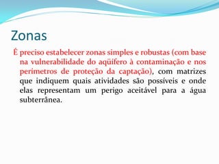 Zonas
É preciso estabelecer zonas simples e robustas (com base
na vulnerabilidade do aqüífero à contaminação e nos
perímetros de proteção da captação), com matrizes
que indiquem quais atividades são possíveis e onde
elas representam um perigo aceitável para a água
subterrânea.

 