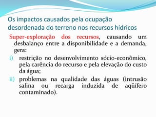 Os impactos causados pela ocupação
desordenada do terreno nos recursos hídricos
Super-exploração dos recursos, causando um
desbalanço entre a disponibilidade e a demanda,
gera:
i) restrição no desenvolvimento sócio-econômico,
pela carência do recurso e pela elevação do custo
da água;
ii) problemas na qualidade das águas (intrusão
salina ou recarga induzida de aqüífero
contaminado).

 