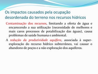 Os impactos causados pela ocupação
desordenada do terreno nos recursos hídricos
Contaminação dos recursos, limitando a oferta de água e
encarecendo a sua utilização (necessidade de melhores e
mais caros processos de potabilização das águas), causa
problemas de saúde humana e ambiental.
A redução da produtividade aquífera, associada à superexploração do recurso hídrico subterrâneo, vai causar o
abandono de poços e a não exploração dos aquíferos.

 