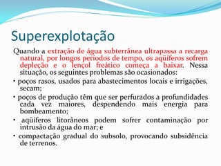 Superexplotação
Quando a extração de água subterrânea ultrapassa a recarga
natural, por longos períodos de tempo, os aqüíferos sofrem
depleção e o lençol freático começa a baixar. Nessa
situação, os seguintes problemas são ocasionados:
• poços rasos, usados para abastecimentos locais e irrigações,
secam;
• poços de produção têm que ser perfurados a profundidades
cada vez maiores, despendendo mais energia para
bombeamento;
• aqüíferos litorâneos podem sofrer contaminação por
intrusão da água do mar; e
• compactação gradual do subsolo, provocando subsidência
de terrenos.

 