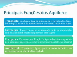 Principais Funções dos Aqüíferos
Transporte: Conduzem água de uma área de recarga (onde a água
infiltra) para as áreas de bombeamento, onde estão situados os poços

Estratégica: Protegem a água armazenada tanto da evaporação,
como das conseqüências das guerras e sabotagens

Energética: Permitem a utilização da água subterrânea aquecida
pelo gradiente geotermal, como fonte de energia elétrica ou termal

Ambiental: Fornecem água para a manutenção dos
ecossistemas e da biodiversidade

 