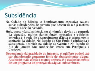 Subsidência
Na Cidade do México, o bombeamento excessivo causou
sérias subsidências de terreno que desceu de 8 a 9 metros,
durante o século passado.
Hoje, apesar da subsidência ter diminuído devido ao controle
da extração, muitos danos foram causados a edifícios,
estradas e à rede de abastecimento d’água e esgotamento
sanitário da cidade. No Estado de São Paulo é conhecida a
subsidência ocorrida na cidade de Cajamar. No Estado do
Rio de Janeiro são conhecidos casos em Petrópolis e
Cordeiro.
Dependendo da gravidade do impacto, o aqüífero poderá até
ser abandonado enquanto fonte de abastecimento d’água.
A solução mais eficaz e menos onerosa é o estabelecimento
de um programa de proteção das águas subterrâneas.

 