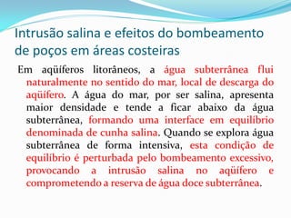 Intrusão salina e efeitos do bombeamento
de poços em áreas costeiras
Em aqüíferos litorâneos, a água subterrânea flui
naturalmente no sentido do mar, local de descarga do
aqüífero. A água do mar, por ser salina, apresenta
maior densidade e tende a ficar abaixo da água
subterrânea, formando uma interface em equilíbrio
denominada de cunha salina. Quando se explora água
subterrânea de forma intensiva, esta condição de
equilíbrio é perturbada pelo bombeamento excessivo,
provocando a intrusão salina no aqüífero e
comprometendo a reserva de água doce subterrânea.

 