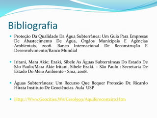 Bibliografia
 Proteção Da Qualidade Da Água Subterrânea: Um Guia Para Empresas

De Abastecimento De Água, Órgãos Municipais E Agências
Ambientais, 2006. Banco Internacional De Reconstrução E
Desenvolvimento/Banco Mundial
 Iritani, Mara Akie; Ezaki, Sibele As Águas Subterrâneas Do Estado De

São Paulo/Mara Akie Iritani, Sibele Ezaki. – São Paulo : Secretaria De
Estado Do Meio Ambiente - Sma, 2008.
 Águas Subterrâneas: Um Recurso Que Requer Proteção Dr. Ricardo

Hirata Instituto De Geociências. Aula USP
 Http://Www.Geocities.Ws/Cesol999/Aquiferocosteiro.Htm

 