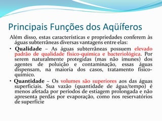 Principais Funções dos Aqüíferos
Além disso, estas características e propriedades conferem às
águas subterrâneas diversas vantagens entre elas:
• Qualidade – As águas subterrâneas possuem elevado
padrão de qualidade físico-química e bacteriológica. Por
serem naturalmente protegidas (mas não imunes) dos
agentes de poluição e contaminação, essas águas
dispensam, na maioria dos casos, tratamento físicoquímico.
• Quantidade – Os volumes são superiores aos das águas
superficiais. Sua vazão (quantidade de água/tempo) é
menos afetada por períodos de estiagem prolongada e não
apresenta perdas por evaporação, como nos reservatórios
de superfície

 