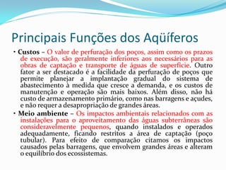 Principais Funções dos Aqüíferos
• Custos – O valor de perfuração dos poços, assim como os prazos
de execução, são geralmente inferiores aos necessários para as
obras de captação e transporte de águas de superfície. Outro
fator a ser destacado é a facilidade da perfuração de poços que
permite planejar a implantação gradual do sistema de
abastecimento à medida que cresce a demanda, e os custos de
manutenção e operação são mais baixos. Além disso, não há
custo de armazenamento primário, como nas barragens e açudes,
e não requer a desapropriação de grandes áreas.
• Meio ambiente – Os impactos ambientais relacionados com as
instalações para o aproveitamento das águas subterrâneas são
consideravelmente pequenos, quando instalados e operados
adequadamente, ficando restritos a área de captação (poço
tubular). Para efeito de comparação citamos os impactos
causados pelas barragens, que envolvem grandes áreas e alteram
o equilíbrio dos ecossistemas.

 