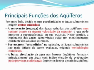 Principais Funções dos Aqüíferos
Por outro lado, devido as suas peculiaridades as águas subterrâneas
exigem certos cuidados:
• A renovação (recarga) das águas retiradas dos aqüíferos nem
sempre ocorre na mesma velocidade da extração, o que pode
provocar a superexplotação ou sua exaustão. Nesse sentido, a
exploração das águas subterrâneas exige um monitoramento
constante dos volumes extraídos.
• Por estarem “escondidas” no subsolo, as águas subterrâneas
são mais difíceis de serem avaliadas, exigindo metodologias
complexas.
• A baixa circulação da água nas fraturas (aqüíferos fissurais),
principalmente em áreas com índice elevado de evaporação,
pode provocar a salinização (aumento do teor de sal) do aqüífero.

 