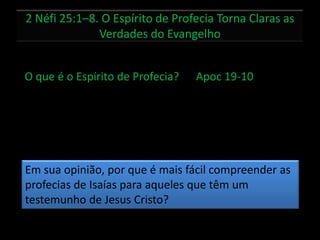 2 Néfi 25:1–8. O Espírito de Profecia Torna Claras as
Verdades do Evangelho
O que é o Espírito de Profecia? Apoc 19-10
Em sua opinião, por que é mais fácil compreender as
profecias de Isaías para aqueles que têm um
testemunho de Jesus Cristo?
 