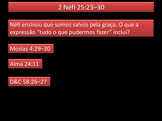 2 Néfi 25:23–30
Néfi ensinou que somos salvos pela graça. O que a
expressão “tudo o que pudermos fazer” inclui?
Mosias 4:29–30
Alma 24:11
D&C 58:26–27
 
