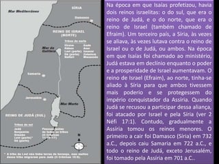 Na época em que Isaías profetizou, havia
dois reinos israelitas: o do sul, que era o
reino de Judá, e o do norte, que era o
reino de Israel (também chamado de
Efraim). Um terceiro país, a Síria, às vezes
se aliava, às vezes lutava contra o reino de
Israel ou o de Judá, ou ambos. Na época
em que Isaías foi chamado ao ministério,
Judá estava em declínio enquanto o poder
e a prosperidade de Israel aumentavam. O
reino de Israel (Efraim), ao norte, tinha-se
aliado à Síria para que ambos tivessem
mais poderio e se protegessem do
império conquistador da Assíria. Quando
Judá se recusou a participar dessa aliança,
foi atacado por Israel e pela Síria (ver 2
Néfi 17:1). Contudo, gradualmente a
Assíria tomou os reinos menores. O
primeiro a cair foi Damasco (Síria) em 732
a.C., depois caiu Samaria em 722 a.C., e
todo o reino de Judá, exceto Jerusalém,
foi tomado pela Assíria em 701 a.C..
 