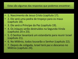 Estas são algumas das respostas que podemos encontrar:
• 1. Nascimento de Jesus Cristo (capítulo 17).
• 2. Ele será uma pedra de tropeço para os maus
(capítulo 18).
• 3. Ele será o Príncipe da Paz (capítulo 19).
• 4. Os iníquos serão destruídos na Segunda Vinda
(capítulos 20 e 23).
• 5. O Senhor levantará um estandarte para reunir Israel
(capítulo 21).
• 6. No Milênio, todos louvarão o Senhor (capítulo 22).
• 7. Depois de coligada, Israel terá paz e descanso no
Milênio (capítulo 24).
 