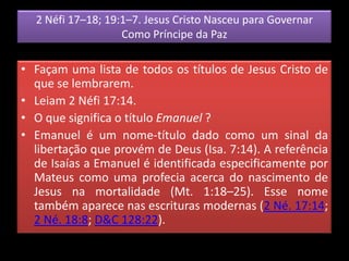 2 Néfi 17–18; 19:1–7. Jesus Cristo Nasceu para Governar
Como Príncipe da Paz
• Façam uma lista de todos os títulos de Jesus Cristo de
que se lembrarem.
• Leiam 2 Néfi 17:14.
• O que significa o título Emanuel ?
• Emanuel é um nome-título dado como um sinal da
libertação que provém de Deus (Isa. 7:14). A referência
de Isaías a Emanuel é identificada especificamente por
Mateus como uma profecia acerca do nascimento de
Jesus na mortalidade (Mt. 1:18–25). Esse nome
também aparece nas escrituras modernas (2 Né. 17:14;
2 Né. 18:8; D&C 128:22).
 