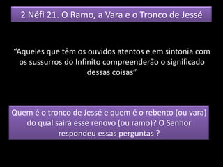 2 Néfi 21. O Ramo, a Vara e o Tronco de Jessé
“Aqueles que têm os ouvidos atentos e em sintonia com
os sussurros do Infinito compreenderão o significado
dessas coisas”
Quem é o tronco de Jessé e quem é o rebento (ou vara)
do qual sairá esse renovo (ou ramo)? O Senhor
respondeu essas perguntas ?
 