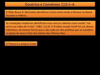 Doutrina e Convênios 113:1–4.
O Élder Bruce R. McConkie identificou Cristo como sendo o Renovo ou Ramo
Durante o milênio.
As revelações modernas identificam essa vara ou rebento como sendo “um
servo nas mãos de Cristo” ( D&C 113:4). O Profeta Joseph Smith foi um desses
indivíduos, da mesma forma que o são cada um dos profetas que se sucedem
na Igreja de Jesus Cristo dos Santos dos Últimos Dias.
O Tronco é o próprio Cristo
 
