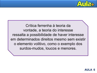 AULA 6
Crítica ferrenha à teoria da
vontade, a teoria do interesse
ressalta a possibilidade de haver interesse
em determinados direitos mesmo sem existir
o elemento volitivo, como o exemplo dos
surdos-mudos, loucos e menores.
 