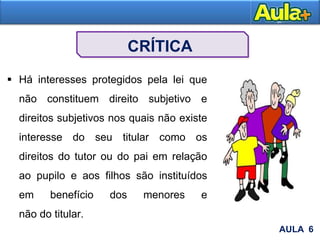 CRÍTICA
 Há interesses protegidos pela lei que
não constituem direito subjetivo e
direitos subjetivos nos quais não existe
interesse do seu titular como os
direitos do tutor ou do pai em relação
ao pupilo e aos filhos são instituídos
em benefício dos menores e
não do titular.
AULA 6
 