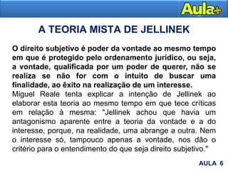 A TEORIA MISTA DE JELLINEK
O direito subjetivo é poder da vontade ao mesmo tempo
em que é protegido pelo ordenamento jurídico, ou seja,
a vontade, qualificada por um poder de querer, não se
realiza se não for com o intuito de buscar uma
finalidade, ao êxito na realização de um interesse.
Miguel Reale tenta explicar a intenção de Jellinek ao
elaborar esta teoria ao mesmo tempo em que tece críticas
em relação à mesma: "Jellinek achou que havia um
antagonismo aparente entre a teoria da vontade e a do
interesse, porque, na realidade, uma abrange a outra. Nem
o interesse só, tampouco apenas a vontade, nos dão o
critério para o entendimento do que seja direito subjetivo."
AULA 6
 