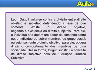 Leon Duguit volta-se contra a divisão entre direito
objetivo e subjetivo defendendo a tese de que
somente existe o direito objetivo,
negando a existência do direito subjetivo. Para ele,
o indivíduo não detém um poder de comando sobre
outro indivíduo ou sobre membros do grupo social,
ou seja, somente o direito objetivo, para ele, poderá
dirigir o comportamento dos membros de uma
sociedade. Dessa forma, Duguit substitui o conceito
de direito subjetivo pelo de "Situação Jurídica
Subjetiva“.
AULA 6
 