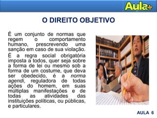 O DIREITO OBJETIVO
É um conjunto de normas que
regem o comportamento
humano, prescrevendo uma
sanção em caso de sua violação.
É a regra social obrigatória
imposta a todos, quer seja sobre
a forma de lei ou mesmo sob a
forma de um costume, que deva
ser obedecido, é a norma
agendi, reguladora de todas
ações do homem, em suas
múltiplas manifestações e de
todas as atividades das
instituições políticas, ou públicas,
e particulares.
AULA 6
 
