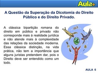 A Questão da Superação da Dicotomia do Direito
Público e do Direito Privado.
A clássica bipartição romana do
direito em público e privado não
corresponde mais à realidade jurídica
e não atende mais à complexidade
das relações da sociedade moderna.
Essa clássica distinção, na vida
prática, não tem a importância que
alguns juristas pretendem dar, pois o
Direito deve ser entendido como um
todo.
AULA 6
 